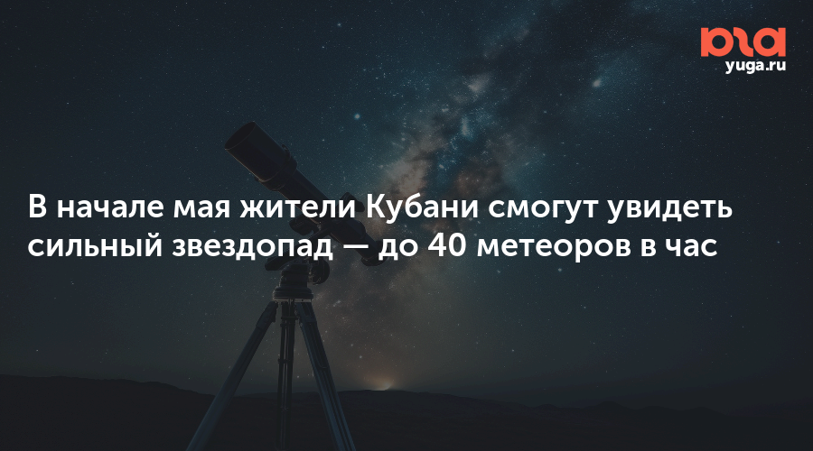 В начале мая жители Кубани смогут увидеть сильный звездопад — до 40 метеоров в час