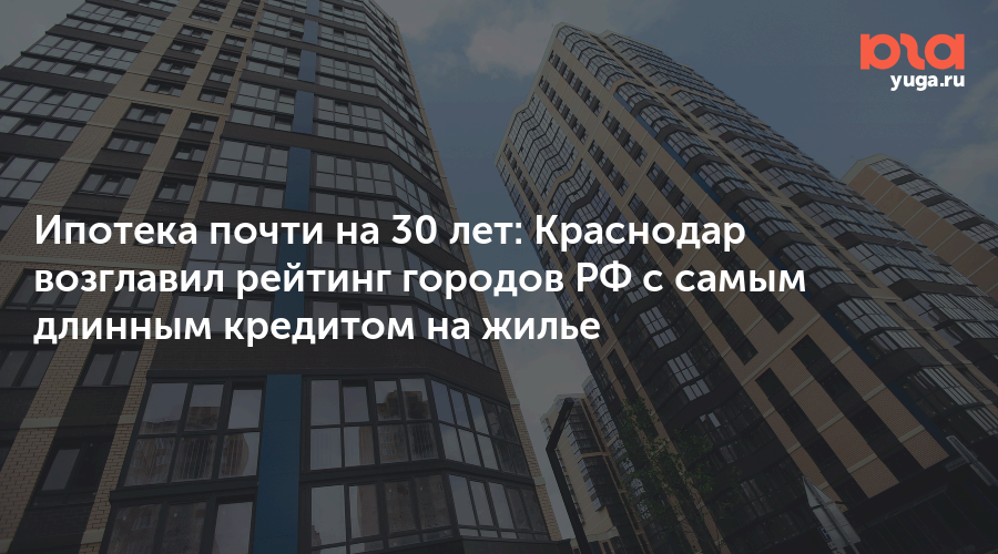 Ипотека почти на 30 лет: Краснодар возглавил рейтинг городов РФ с самым длинным кредитом на жилье