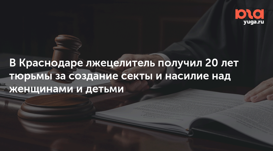 В Краснодаре лжецелитель получил 20 лет тюрьмы за создание секты и насилие над женщинами и детьми