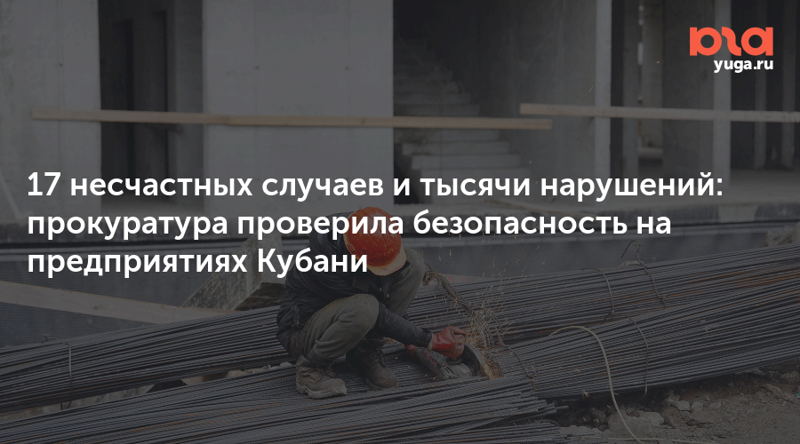 17 несчастных случаев и тысячи нарушений: прокуратура проверила безопасность на предприятиях Кубани