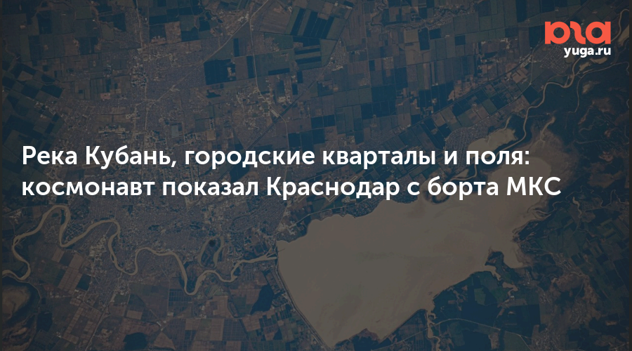 Река Кубань, городские кварталы и поля: космонавт показал Краснодар с борта МКС
