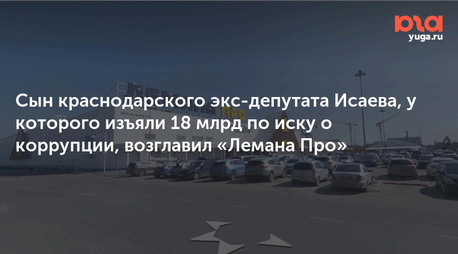 Сын краснодарского экс-депутата Исаева, у которого изъяли 18 млрд по иску о коррупции, возглавил «Лемана Про»