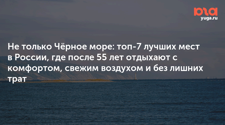 Не только Чёрное море: топ-7 лучших мест в России, где после 55 лет отдыхают с комфортом, свежим воздухом и без лишних трат - Юга.ру