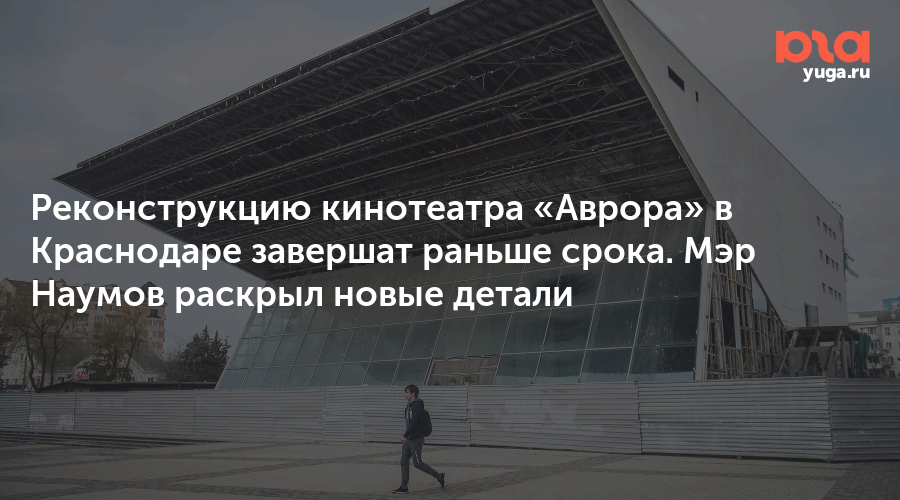 Реконструкцию кинотеатра «Аврора» в Краснодаре завершат раньше срока. Мэр Наумов раскрыл новые детали
