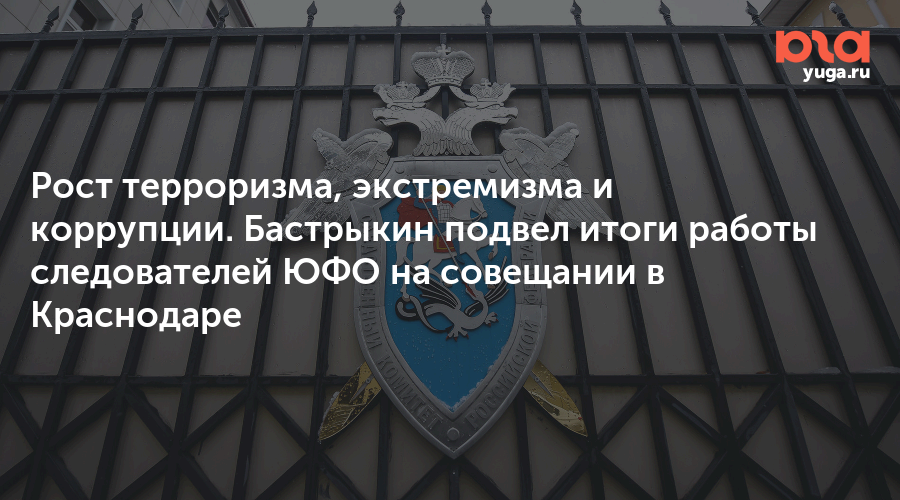 Рост терроризма, экстремизма и коррупции. Бастрыкин подвел итоги работы следователей ЮФО на совещании в Краснодаре