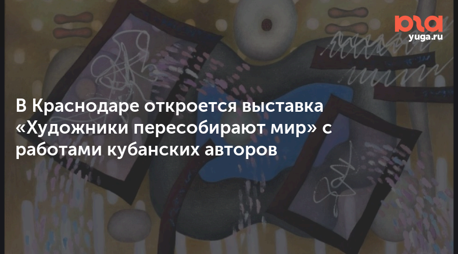 В Краснодаре откроется выставка «Художники пересобирают мир» с работами кубанских авторов
