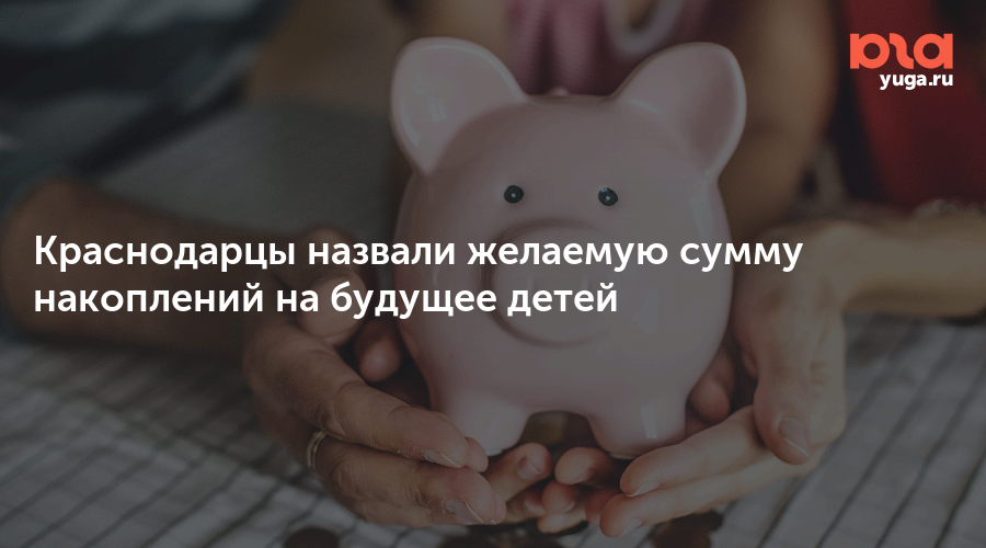 Краснодарцы назвали желаемую сумму накоплений на будущее детей