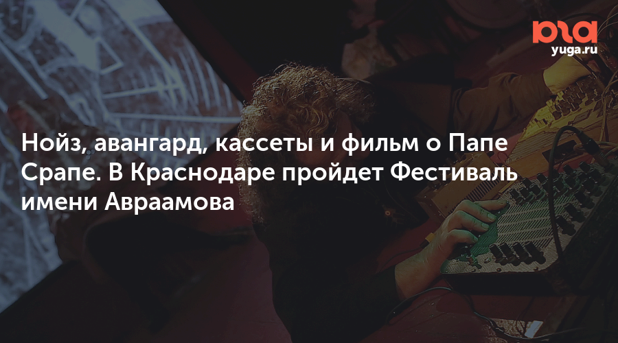 Нойз, авангард, кассеты и фильм о Папе Срапе. В Краснодаре пройдет Фестиваль имени Авраамова