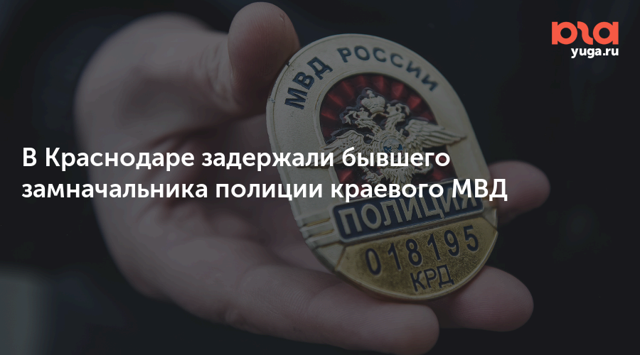 В Краснодаре задержали бывшего замначальника полиции краевого МВД