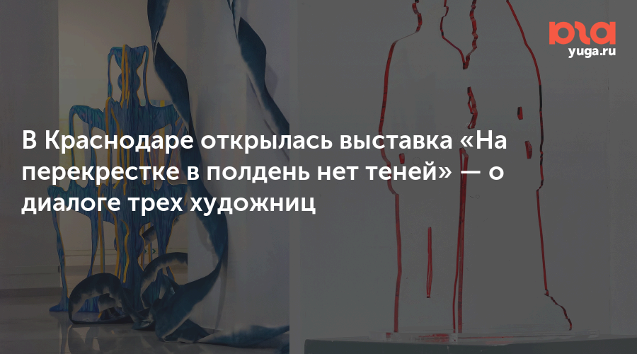 В Краснодаре открылась выставка «На перекрестке в полдень нет теней» — о диалоге трех художниц
