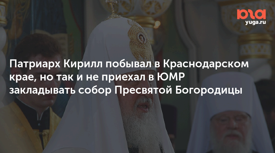 Патриарх Кирилл побывал в Краснодарском крае, но так и не приехал в ЮМР закладывать собор Пресвятой Богородицы
